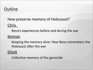    How preserve memory of Holocaust?
   Chris
       Rena’s experiences before and during the war
   Kennan
       Keeping the memory alive: How Rena remembers the
        Holocaust afer the war
   Elliot
       Collectve memory of the genocide
 