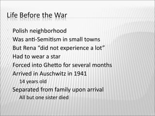    Polish neighborhood
   Was ant-Semitsm in small towns
   But Rena “did not experience a lot”
   Had to wear a star
   Forced into Gheto for several months
   Arrived in Auschwitz in 1941
       14 years old
   Separated from family upon arrival
       All but one sister died
 