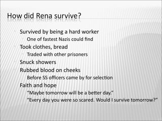   Survived by being a hard worker
       One of fastest Nazis could fnd
   Took clothes, bread
       Traded with other prisoners
   Snuck showers
   Rubbed blood on cheeks
       Before SS ofcers came by for selecton
   Faith and hope
       “Maybe tomorrow will be a beter day.”
       “Every day you were so scared. Would I survive tomorrow?”
 