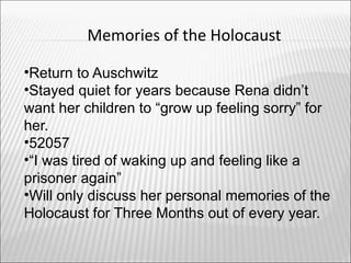 Memories of the Holocaust

•Return to Auschwitz
•Stayed quiet for years because Rena didn’t
want her children to “grow up feeling sorry” for
her.
•52057
•“I was tired of waking up and feeling like a
prisoner again”
•Will only discuss her personal memories of the
Holocaust for Three Months out of every year.
 