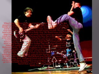 When I talked to Dean Palya about starting up the band Final Call the first
person's number I gave to Dean was Jake's. When I asked Jake the next day in
middle school if he wanted to be in a band with me it was a no brainer for him
and he said yes to play drums. Since then time our friendship took off. We
were inseparable and always goofing around causing mischief. Playing in a
band with him for three years got us really close. We shared some of the same
stage frights, same mess ups in our music and of course our greatest shows
where we couldn't miss a note. Playing at the Rave Bar in Milwaukee was one
of the best times we ever had and a time that I will always remember. We were
rockstars and we loved that. Especially hearing the music we played in-
between classes over the intercom in our high-school. I wished those days
never ended because they were my fondest. Jake and I played baseball and
basketball together along with a a lot of our friends at Nippersink and
Richmond Burton. He was a great pitcher for Richmond and I miss those days
messing around on the bench with him and our buddies. Jake and I were
always getting in trouble in school, you know the occasional "stop talking,"
and "who threw this", but those were our funnest years though (those poor
substitute teachers). Im definitely going to miss dancing with him in gym class
to YMCA with Patrick Butler Matt Malecki Jesse Dacheff and Adam Kinsella.
Jake was funny, kind, and a great friend and will be missed by everyone. He
was always making you smile and it was contagious. My thoughts and prayers
go out to his family Randall E. Vinyard Kelly Hart VinyardIll. I'll see you in
heaven bud, love ya. R.I.P Jake Vineyard
-Bobby Liston
 