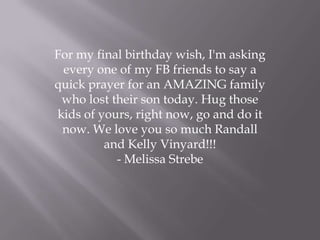 For my final birthday wish, I'm asking
every one of my FB friends to say a
quick prayer for an AMAZING family
who lost their son today. Hug those
kids of yours, right now, go and do it
now. We love you so much Randall
and Kelly Vinyard!!!
- Melissa Strebe
 