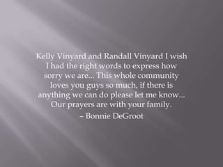 Kelly Vinyard and Randall Vinyard I wish
I had the right words to express how
sorry we are... This whole community
loves you guys so much, if there is
anything we can do please let me know...
Our prayers are with your family.
– Bonnie DeGroot
 
