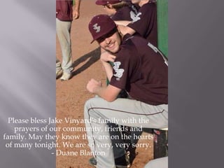 Please bless Jake Vinyard's family with the
prayers of our community, friends and
family. May they know they are on the hearts
of many tonight. We are so very, very sorry.
- Duane Blanton
 