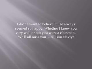 I didn't want to believe it. He always
seemed so happy. Whether I knew you
very well or not you were a classmate.
We'll all miss you. – Allison Navlyt
 
