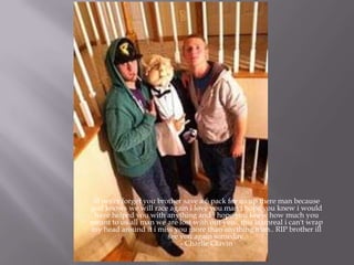 ill never forget you brother save a 6 pack for us up there man because
god knows we will race again i love you man i hope you knew i would
have helped you with anything and i hope you knew how much you
meant to us all man we are lost with out you.. this is unreal i can't wrap
my head around it i miss you more than anything man.. RIP brother ill
see you again someday.
- Charlie Glavin
 