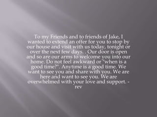 To my Friends and to friends of Jake, I
wanted to extend an offer for you to stop by
our house and visit with us today, tonight or
over the next few days. . Our door is open
and so are our arms to welcome you into our
home. Do not feel awkward or "when is a
good time?". Anytime is a good time. We
want to see you and share with you. We are
here and want to see you. We are
overwhelmed with your love and support. -
rev
 