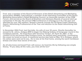 Fred. was a member of the Board of Directors of the Retail Advertising and Marketing Association (RAMA), International; a member of the Operating Committee of the Direct Marketing Association's Retail Marketing Council; an associate member of the CRM Forum; and served on the Board of Directors and Advisory Boards of several start-up companies in the US. His annual CRM Conference in Chicago is in its 11th year and attended by over 300 retailers. Newell's awards include the PR News Public Relations Award, Advertising Professional of the Year and election to the Retail Advertising Hall of Fame. In November 2004 Fred. lost Harriette, his wife of over 50 years. Shortly thereafter he moved to St. Johns, Antigua BWI to begin his lifelong fantasy of living year round in the Caribbean Islands.  He lived there with Veronica Terrjyn. On April 30, 2007, in the comfort of his sea breeze filled Antigua home, he passed away peacefully, overlooking the ocean he loved so much. A memorial service was held on May 10 in Antigua, where his ashes were sent out to sea.  He is now at his final home, among the warm Caribbean breeze and clear blue waves of the sea. As all who knew and loved Fred. will concur, he lived his life by following one simple theory, "If you obey all the rules, you miss all the fun!"  