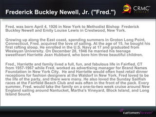 Frederick Buckley Newell, Jr. ("Fred.") Fred. was born April 4, 1926 in New York to Methodist Bishop  Frederick Buckley Newell and Emily Louise Lewis in Crestwood, New York.  Growing up along the East coast, spending summers in Groton Long Point, Connecticut, Fred. acquired the love of sailing. At the age of 15, he bought his first rafting sloop. He enrolled in the U.S. Navy at 17 and graduated from Wesleyan University. On December 28, 1946 he married his teenage sweetheart Harriette Jean Hubbard, who bore him three beautiful children. Fred., Harriette and family lived a full, fun, and fabulous life in Fairfied, CT from 1957-1967 while Fred. worked as advertising manager for Brand Names Foundation in New York City.  He and Harriette would often host retail dinner receptions for fashion designers at the Waldorf in New York. Fred loved to be the life of the party, and there were many. He also loved the Sunday Sailfish races at the Fairfield Beach Club and was often in the front of the pack. Every summer, Fred. would take the family on a one-to-two week cruise around New England sailing around Nantucket, Martha's Vineyard, Block Island, and Long Island Sound. 