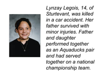 Lynzay Legois, 14, of Sturtevant, was killed in a car accident. Her father survived with minor injuries. Father and daughter performed together as an Aquaducks pair and had served together on a national championship team.   