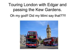 Touring London with Edgar and passing the Kew Gardens. Oh my god!! Did my Mimi say that??!! 