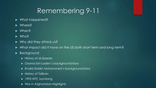 Remembering 9-11
 What happened?
 Where?
 When?
 Who?
 Why did they attack us?
 What impact did it have on the US both short term and long term?
 Background
 History of al-Qaeda
 Osama bin-Laden’s background/story
 Khalid Sheikh Mohammed’s background/story
 History of Taliban
 1993 WTC bombing
 War in Afghanistan-Highlights
 