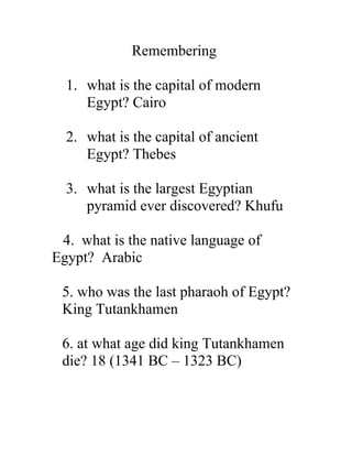 Remembering
1. what is the capital of modern
Egypt? Cairo
2. what is the capital of ancient
Egypt? Thebes
3. what is the largest Egyptian
pyramid ever discovered? Khufu
4. what is the native language of
Egypt? Arabic
5. who was the last pharaoh of Egypt?
King Tutankhamen
6. at what age did king Tutankhamen
die? 18 (1341 BC – 1323 BC)
 
