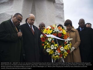 WASHINGTON, DC - JANUARY 19: U.S. U.S. Secretary of Homeland Security Jeh Johnson (2nd L) and Washington DC Mayor Muriel Bowser(2nd R) along with
Harry Johnson (L), President and CEO of the Martin Luther King Jr. Memorial Foundation. participate in a wreath laying at the Martin Luther King Jr. Memorial
during a ceremony on the National Mall on January 19, 2015 in Washington, D.C. Martin Luther King day was marked by many celebrations across the
country. (Photo by Gabriella Demczuk/Getty Images)
 