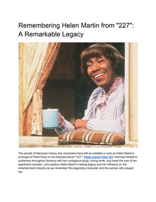 Remembering Helen Martin from "227":
A Remarkable Legacy
The annals of television history, few characters have left as indelible a mark as Helen Martin's
portrayal of Pearl Shay on the beloved sitcom "227." Helen martin from 227 charmed herself to
audiences throughout America with her contagious laugh, loving smile, and heart the size of her
apartment complex. Let's explore Helen Martin's lasting legacy and her influence on the
entertainment industry as we remember this legendary character and the woman who played
her.
 