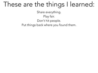 Share everything.
Play fair.
Don't hit people.
Put things back where you found them.
These are the things I learned:
 