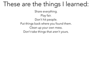 Share everything.
Play fair.
Don't hit people.
Put things back where you found them.
Clean up your own mess.
Don't take things that aren't yours.
These are the things I learned:
 