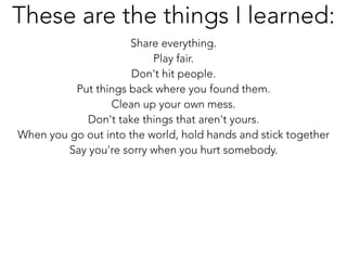 Share everything.
Play fair.
Don't hit people.
Put things back where you found them.
Clean up your own mess.
Don't take things that aren't yours.
When you go out into the world, hold hands and stick together
Say you're sorry when you hurt somebody.
These are the things I learned:
 