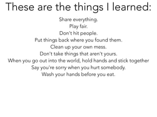 Share everything.
Play fair.
Don't hit people.
Put things back where you found them.
Clean up your own mess.
Don't take things that aren't yours.
When you go out into the world, hold hands and stick together
Say you're sorry when you hurt somebody.
Wash your hands before you eat.
These are the things I learned:
 
