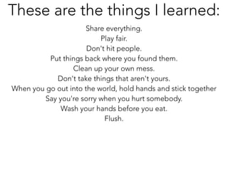 Share everything.
Play fair.
Don't hit people.
Put things back where you found them.
Clean up your own mess.
Don't take things that aren't yours.
When you go out into the world, hold hands and stick together
Say you're sorry when you hurt somebody.
Wash your hands before you eat.
Flush.
These are the things I learned:
 