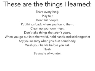 Share everything.
Play fair.
Don't hit people.
Put things back where you found them.
Clean up your own mess.
Don't take things that aren't yours.
When you go out into the world, hold hands and stick together
Say you're sorry when you hurt somebody.
Wash your hands before you eat.
Flush.
Be aware of wonder.
These are the things I learned:
 