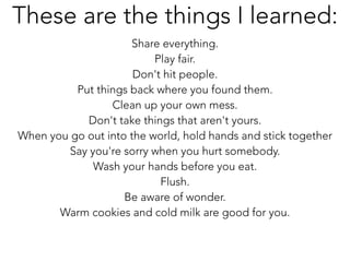 Share everything.
Play fair.
Don't hit people.
Put things back where you found them.
Clean up your own mess.
Don't take things that aren't yours.
When you go out into the world, hold hands and stick together
Say you're sorry when you hurt somebody.
Wash your hands before you eat.
Flush.
Be aware of wonder.
Warm cookies and cold milk are good for you.
These are the things I learned:
 