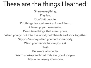 Share everything.
Play fair.
Don't hit people.
Put things back where you found them.
Clean up your own mess.
Don't take things that aren't yours.
When you go out into the world, hold hands and stick together
Say you're sorry when you hurt somebody.
Wash your hands before you eat.
Flush.
Be aware of wonder.
Warm cookies and cold milk are good for you.
Take a nap every afternoon.
These are the things I learned:
 