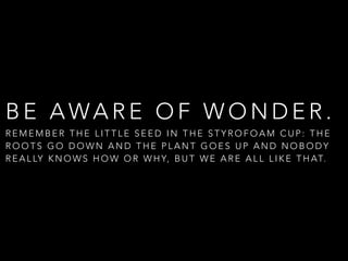 B E A WA R E O F W O N D E R .
R E M E M B E R T H E L I T T L E S E E D I N T H E S T Y R O F O A M C U P : T H E
R O O T S G O D O W N A N D T H E P L A N T G O E S U P A N D N O B O D Y
R E A L LY K N O W S H O W O R W H Y, B U T W E A R E A L L L I K E T H AT.
 