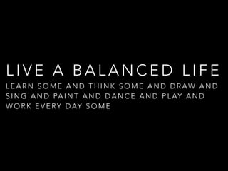L I V E A B A L A N C E D L I F E
L E A R N S O M E A N D T H I N K S O M E A N D D R A W A N D
S I N G A N D PA I N T A N D D A N C E A N D P L AY A N D
W O R K E V E RY D AY S O M E
 