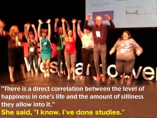 "There is a direct correlation between the level of
happiness in one's life and the amount of silliness
they allow into it."
She said, "I know. I've done studies."
 