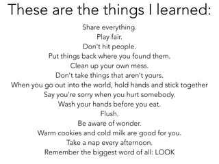 !
Share everything.
Play fair.
Don't hit people.
Put things back where you found them.
Clean up your own mess.
Don't take things that aren't yours.
When you go out into the world, hold hands and stick together
Say you're sorry when you hurt somebody.
Wash your hands before you eat.
Flush.
Be aware of wonder.
Warm cookies and cold milk are good for you.
Take a nap every afternoon.
Remember the biggest word of all: LOOK
These are the things I learned:
 