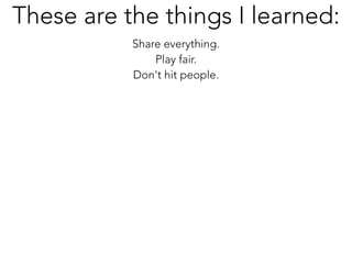 Share everything.
Play fair.
Don't hit people.
These are the things I learned:
 