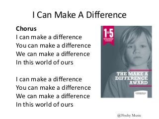 I Can Make A Difference
Chorus
I can make a difference
You can make a difference
We can make a difference
In this world of ours
I can make a difference
You can make a difference
We can make a difference
In this world of ours
@Fischy Music
 