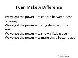 I Can Make A Difference
We’ve got the power – to choose between right
or wrong
We’ve got the power – to sing along with this
song
We’ve got the power – to show a little grace
We’ve got the power – to make this a better place
@Fischy Music
 