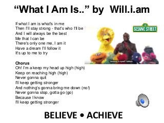 BELIEVE • ACHIEVE
If what I am is what's in me
Then I'll stay strong - that's who I'll be
And I will always be the best
Me that I can be
There's only one me, I am it
Have a dream I'll follow it
It's up to me to try
Chorus
Oh! I’m a keep my head up high (high)
Keep on reaching high (high)
Never gonna quit
I'll keep getting stronger
And nothing's gonna bring me down (no!)
Never gonna stop, gotta go (go)
Because I know
I'll keep getting stronger
“What I Am Is..” by Will.i.am
 