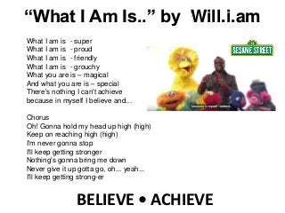 BELIEVE • ACHIEVE
What I am is - super
What I am is - proud
What I am is - friendly
What I am is - grouchy
What you are is – magical
And what you are is – special
There's nothing I can't achieve
because in myself I believe and...
Chorus
Oh! Gonna hold my head up high (high)
Keep on reaching high (high)
I'm never gonna stop
I'll keep getting stronger
Nothing's gonna bring me down
Never give it up gotta go, oh... yeah...
I'll keep getting strong-er
“What I Am Is..” by Will.i.am
 
