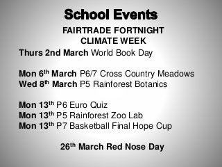 FAIRTRADE FORTNIGHT
CLIMATE WEEK
Thurs 2nd March World Book Day
Mon 6th March P6/7 Cross Country Meadows
Wed 8th March P5 Rainforest Botanics
Mon 13th P6 Euro Quiz
Mon 13th P5 Rainforest Zoo Lab
Mon 13th P7 Basketball Final Hope Cup
26th March Red Nose Day
 