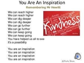 @Fischy Music
We can reach higher
We can reach higher
We can dig deeper
We can dig deeper
We can go further
We can go further
We can keep going
We can keep going
You have helped us all to see
It’s a possibility
You are an inspiration
You are an inspiration
You are an inspiration
You are an inspiration
You Are An Inspiration
Remembering Mr Hewitt
 