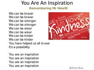 You Are An Inspiration
@Fischy Music
We can be braver
We can be braver
We can be stronger
We can be stronger
We can be wiser
We can be wiser
We can be kinder
We can be kinder
You have helped us all to see
It’s a possibility
You are an inspiration
You are an inspiration
You are an inspiration
You are an inspiration
Remembering Mr Hewitt
 