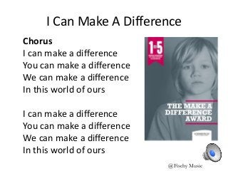 I Can Make A Difference
Chorus
I can make a difference
You can make a difference
We can make a difference
In this world of ours
I can make a difference
You can make a difference
We can make a difference
In this world of ours
@Fischy Music
 