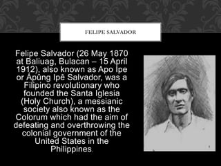 Felipe Salvador (26 May 1870
at Baliuag, Bulacan – 15 April
1912), also known as Apo Ipe
or Ápûng Ipê Salvador, was a
Filipino revolutionary who
founded the Santa Iglesia
(Holy Church), a messianic
society also known as the
Colorum which had the aim of
defeating and overthrowing the
colonial government of the
United States in the
Philippines.
FELIPE SALVADOR
 