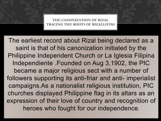 The earliest record about Rizal being declared as a
saint is that of his canonization initiated by the
Philippine Independent Church or La Iglesia Filipina
Independiente .Founded on Aug 3,1902, the PIC
became a major religious sect with a number of
followers supporting its anti-friar and anti- imperialist
campaigns.As a nationalist religious institution, PIC
churches displayed Philippine flag in its altars as an
expression of their love of country and recognition of
heroes who fought for our independence.
THE CANONIZATION OF RIZAL
TRACING THE ROOTS OF RIZALLISTAS
 