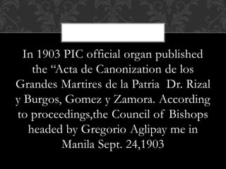 In 1903 PIC official organ published
the “Acta de Canonization de los
Grandes Martires de la Patria Dr. Rizal
y Burgos, Gomez y Zamora. According
to proceedings,the Council of Bishops
headed by Gregorio Aglipay me in
Manila Sept. 24,1903
 