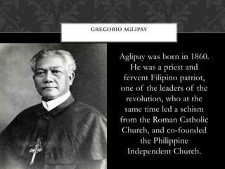 Aglipay was born in 1860.
He was a priest and
fervent Filipino patriot,
one of the leaders of the
revolution, who at the
same time led a schism
from the Roman Catholic
Church, and co-founded
the Philippine
Independent Church.
GREGORIO AGLIPAY
 
