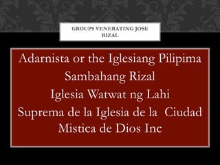 Adarnista or the Iglesiang Pilipima
Sambahang Rizal
Iglesia Watwat ng Lahi
Suprema de la Iglesia de la Ciudad
Mistica de Dios Inc
GROUPS VENERATING JOSE
RIZAL
 