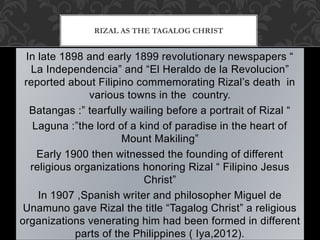 In late 1898 and early 1899 revolutionary newspapers “
La Independencia” and “El Heraldo de la Revolucion”
reported about Filipino commemorating Rizal’s death in
various towns in the country.
Batangas :” tearfully wailing before a portrait of Rizal “
Laguna :”the lord of a kind of paradise in the heart of
Mount Makiling”
Early 1900 then witnessed the founding of different
religious organizations honoring Rizal “ Filipino Jesus
Christ”
In 1907 ,Spanish writer and philosopher Miguel de
Unamuno gave Rizal the title “Tagalog Christ” a religious
organizations venerating him had been formed in different
parts of the Philippines ( Iya,2012).
RIZAL AS THE TAGALOG CHRIST
 