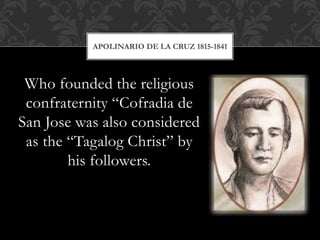 Who founded the religious
confraternity “Cofradia de
San Jose was also considered
as the “Tagalog Christ” by
his followers.
APOLINARIO DE LA CRUZ 1815-1841
 