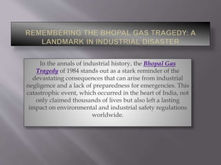 In the annals of industrial history, the Bhopal Gas
Tragedy of 1984 stands out as a stark reminder of the
devastating consequences that can arise from industrial
negligence and a lack of preparedness for emergencies. This
catastrophic event, which occurred in the heart of India, not
only claimed thousands of lives but also left a lasting
impact on environmental and industrial safety regulations
worldwide.
 