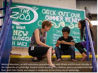 Melissa Mountain, an AHS addictions counsellor, chats with Efraim and his sister Abriella in
the University of Lethbridge Student Union Building. The children were evacuated from High
River with their family and stayed in residences at the University of Lethbridge.
 