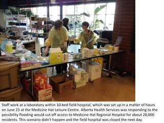 Staff work at a laboratory within 10-bed field hospital, which was set up in a matter of hours
on June 23 at the Medicine Hat Leisure Centre. Alberta Health Services was responding to the
possibility flooding would cut off access to Medicine Hat Regional Hospital for about 20,000
residents. This scenario didn't happen and the field hospital was closed the next day.
 